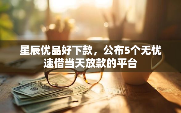 星辰优品好下款，公布5个无忧速借当天放款的平台