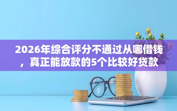 2026年综合评分不通过从哪借钱，真正能放款的5个比较好贷款的平台推荐