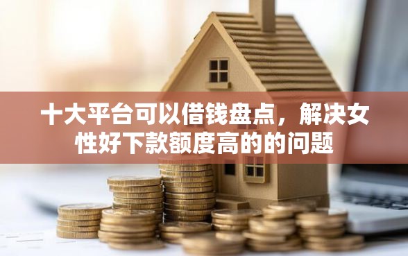 十大平台可以借钱盘点，解决女性好下款额度高的的问题