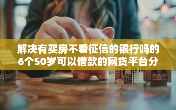解决有买房不看征信的银行吗的6个50岁可以借款的网贷平台分享