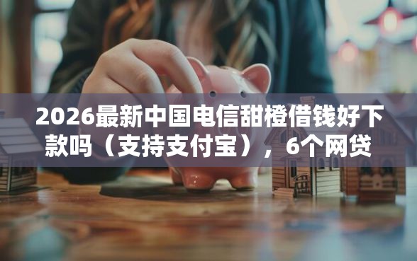 2026最新中国电信甜橙借钱好下款吗（支持支付宝），6个网贷还平台放款无私分享