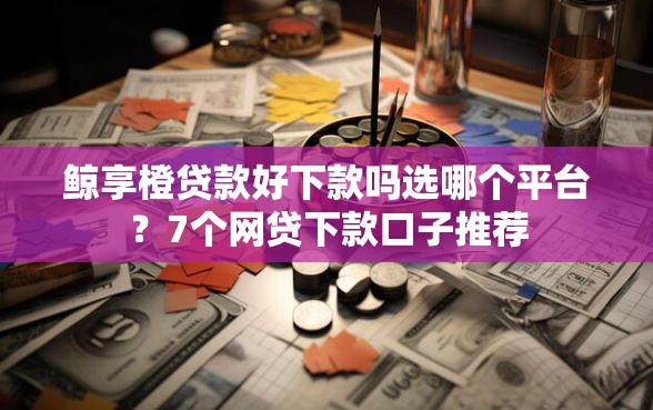 鲸享橙贷款好下款吗选哪个平台？7个网贷下款口子推荐
