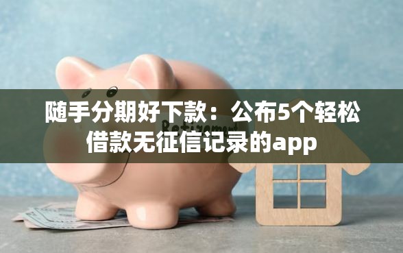 随手分期好下款：公布5个轻松借款无征信记录的app