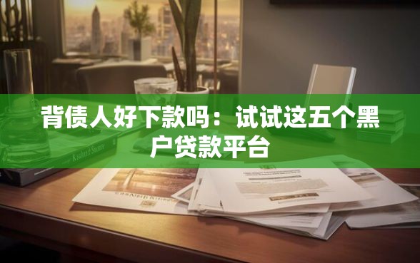 背债人好下款吗：试试这五个黑户贷款平台