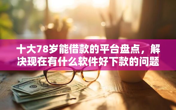 十大78岁能借款的平台盘点，解决现在有什么软件好下款的问题