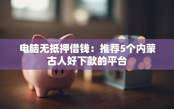 电脑无抵押借钱：推荐5个内蒙古人好下款的平台