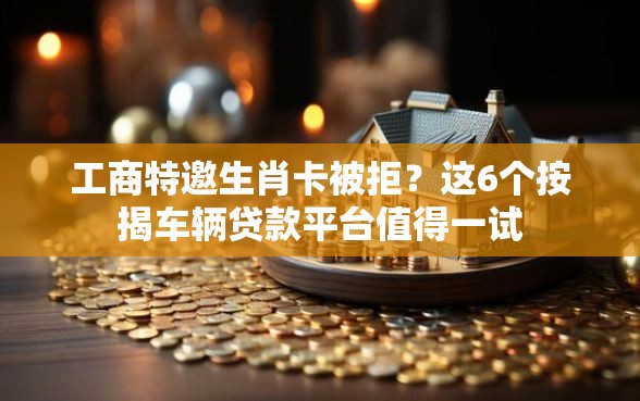 工商特邀生肖卡被拒？这6个按揭车辆贷款平台值得一试
