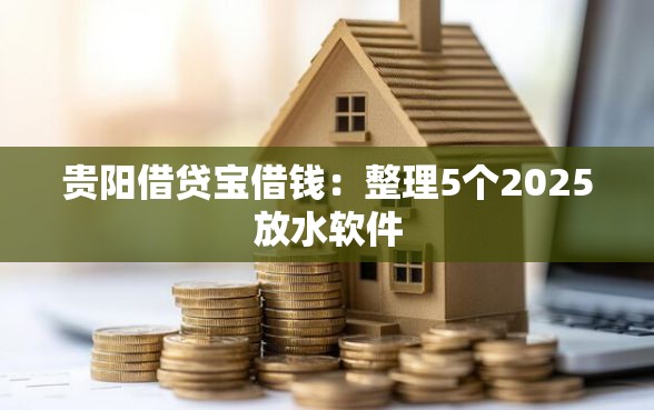 贵阳借贷宝借钱：整理5个2025放水软件