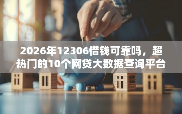2026年12306借钱可靠吗，超热门的10个网贷大数据查询平台推荐