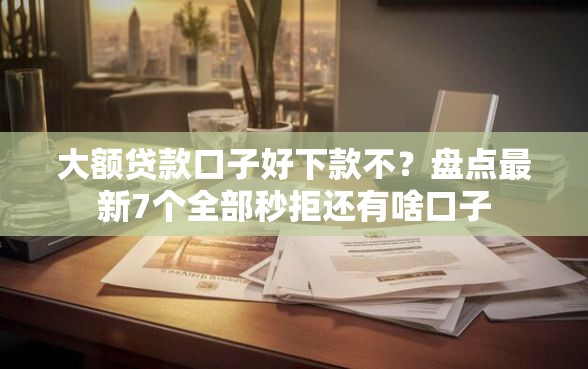 大额贷款口子好下款不？盘点最新7个全部秒拒还有啥口子