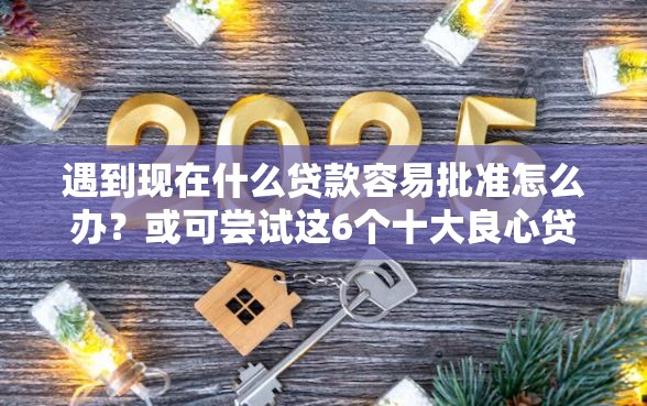 遇到现在什么贷款容易批准怎么办？或可尝试这6个十大良心贷款平台利息低