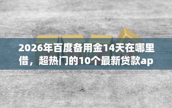 2026年百度备用金14天在哪里借，超热门的10个最新贷款app推荐