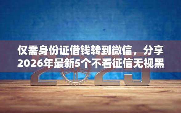 仅需身份证借钱转到微信，分享2026年最新5个不看征信无视黑白百分百下款平台
