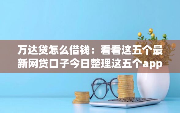 万达贷怎么借钱：看看这五个最新网贷口子今日整理这五个app