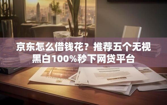 京东怎么借钱花？推荐五个无视黑白100%秒下网贷平台