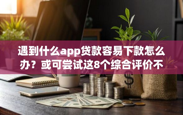 遇到什么app贷款容易下款怎么办？或可尝试这8个综合评价不足借款平台能够借到钱