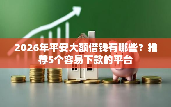2026年平安大额借钱有哪些？推荐5个容易下款的平台
