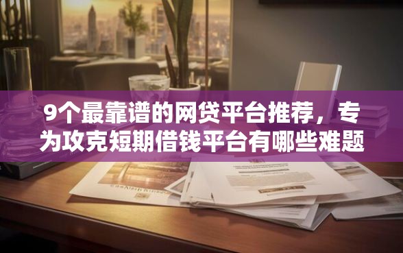 9个最靠谱的网贷平台推荐，专为攻克短期借钱平台有哪些难题