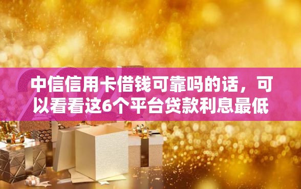 中信信用卡借钱可靠吗的话，可以看看这6个平台贷款利息最低