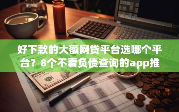 好下款的大额网贷平台选哪个平台？8个不看负债查询的app推荐