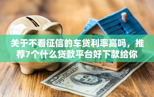 关于不看征信的车贷利率高吗，推荐7个什么贷款平台好下款给你