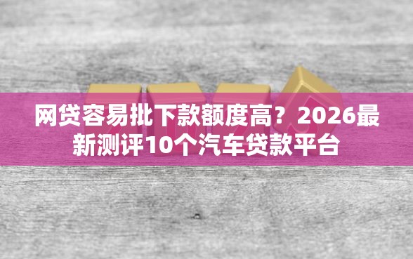 网贷容易批下款额度高？2026最新测评10个汽车贷款平台