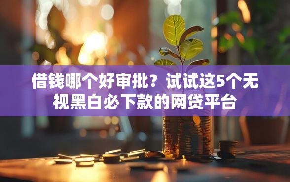 借钱哪个好审批？试试这5个无视黑白必下款的网贷平台