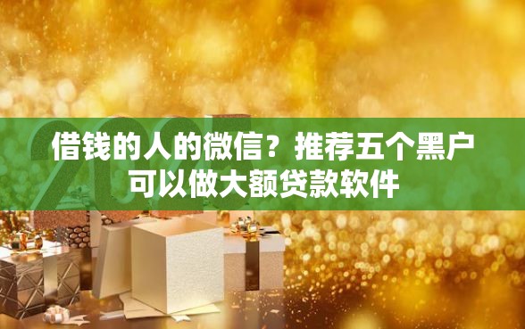 借钱的人的微信?推荐五个黑户可以做大额贷款软件 借钱的人的微信?推荐五个黑户可以做大额贷款软件