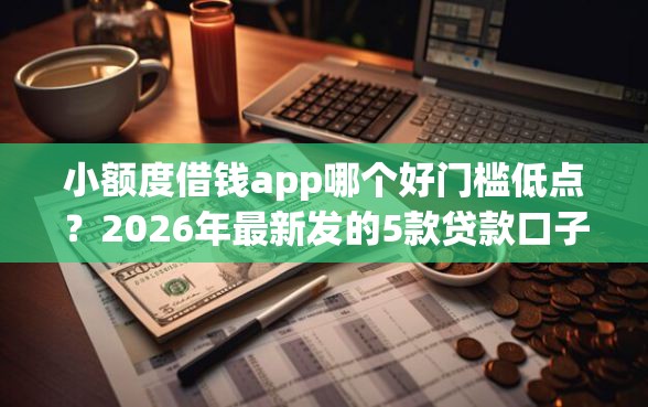 小额度借钱app哪个好门槛低点？2026年最新发的5款贷款口子
