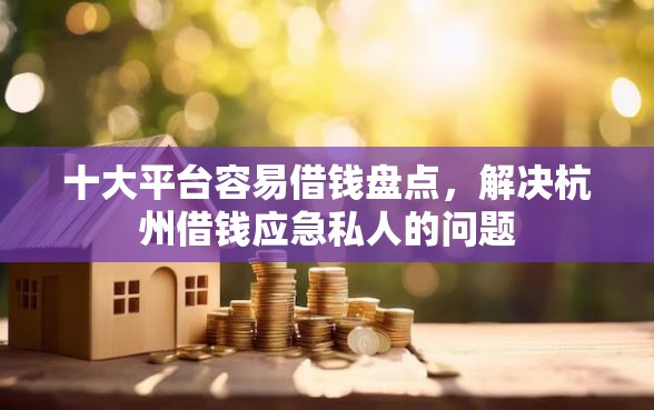 十大平台容易借钱盘点，解决杭州借钱应急私人的问题