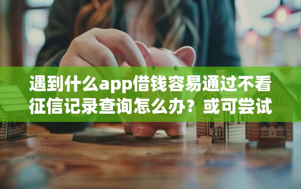 遇到什么app借钱容易通过不看征信记录查询怎么办？或可尝试这6个不看负债和征信的app