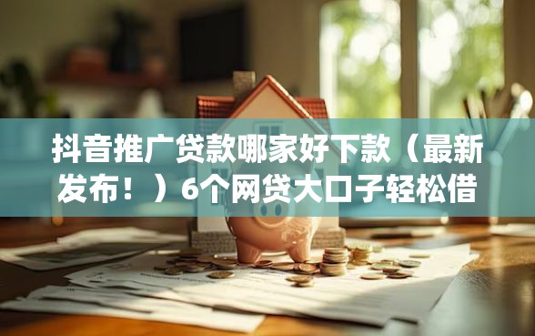 抖音推广贷款哪家好下款（最新发布！）6个网贷大口子轻松借app