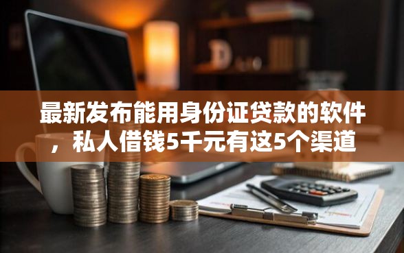 最新发布能用身份证贷款的软件，私人借钱5千元有这5个渠道