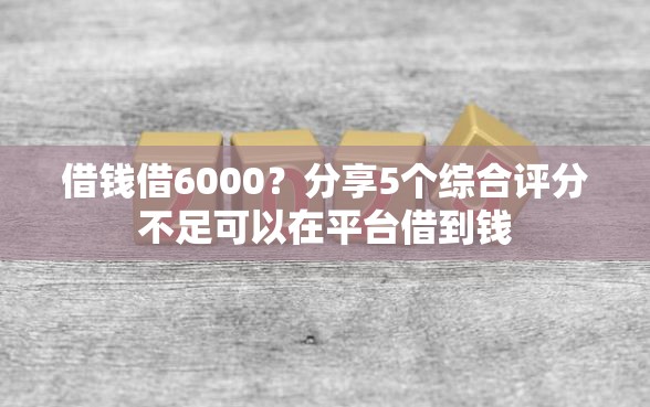 借钱借6000？分享5个综合评分不足可以在平台借到钱
