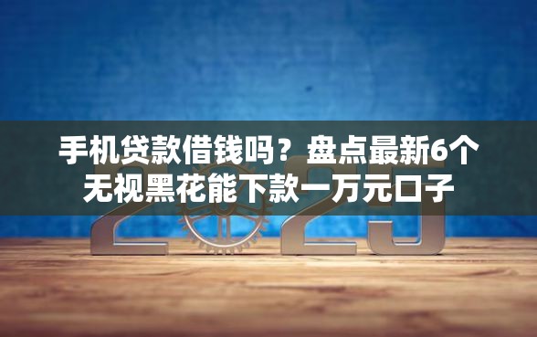 手机贷款借钱吗？盘点最新6个无视黑花能下款一万元口子