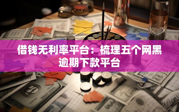 借钱无利率平台：梳理五个网黑逾期下款平台