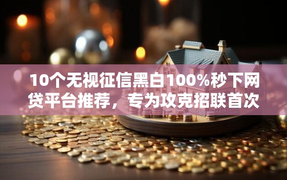 10个无视征信黑白100%秒下网贷平台推荐，专为攻克招联首次借款好下款吗难题