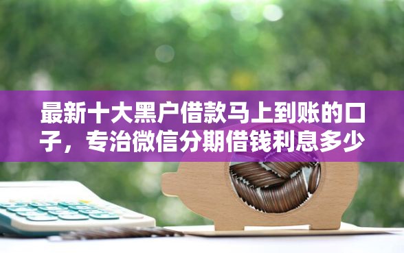 最新十大黑户借款马上到账的口子，专治微信分期借钱利息多少