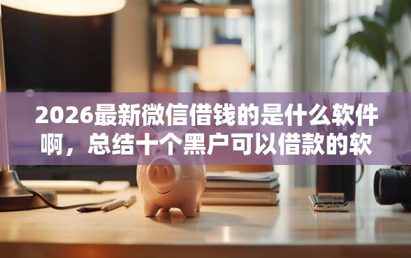 2026最新微信借钱的是什么软件啊,总结十个黑户可以借款的软件! 2026最新微信借钱的是什么软件啊,总结十个黑户可以借款的软件!