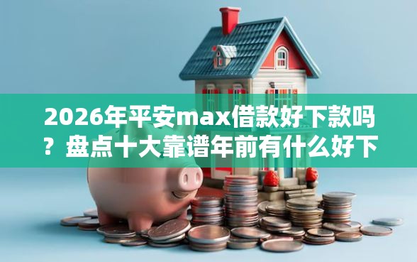 2026年平安max借款好下款吗？盘点十大靠谱年前有什么好下款的贷款平台