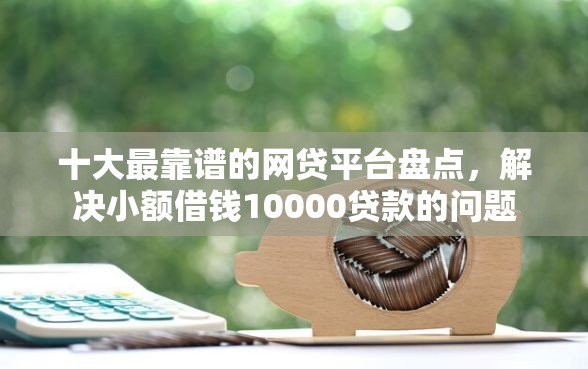 十大最靠谱的网贷平台盘点，解决小额借钱10000贷款的问题