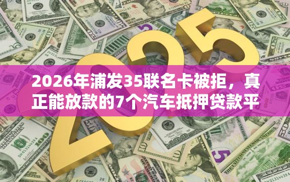2026年浦发35联名卡被拒，真正能放款的7个汽车抵押贷款平台好推荐