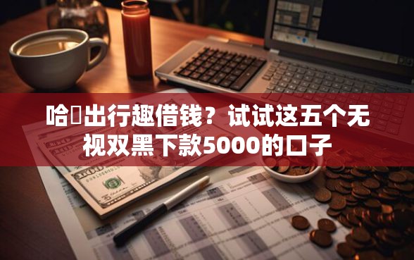 哈啰出行趣借钱？试试这五个无视双黑下款5000的口子