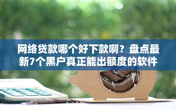网络贷款哪个好下款啊？盘点最新7个黑户真正能出额度的软件