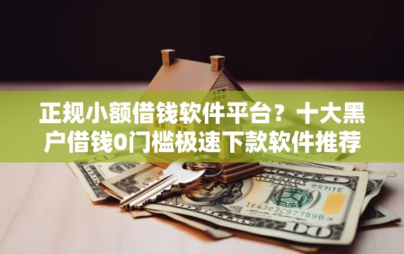 正规小额借钱软件平台？十大黑户借钱0门槛极速下款软件推荐