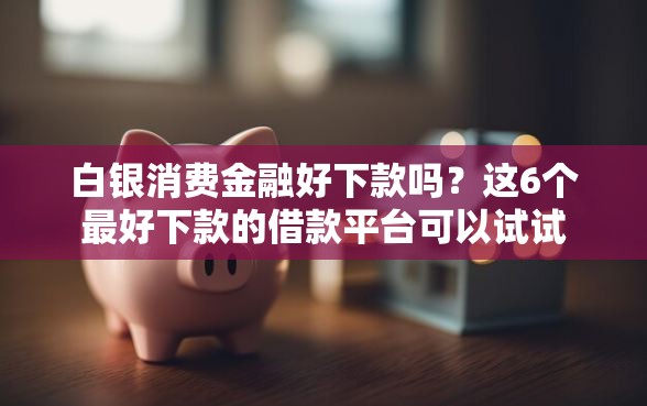 白银消费金融好下款吗？这6个最好下款的借款平台可以试试
