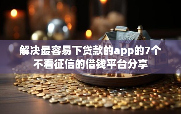 解决最容易下贷款的app的7个不看征信的借钱平台分享