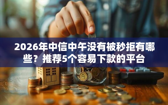 2026年中信中午没有被秒拒有哪些?推荐5个容易下款的平台 2026年中信中午没有被秒拒有哪些?推荐5个容易下款的平台