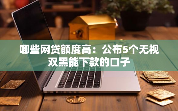 哪些网贷额度高：公布5个无视双黑能下款的口子