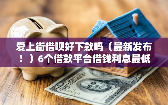 爱上街借呗好下款吗（最新发布！）6个借款平台借钱利息最低